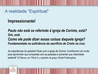 A realidade “Espiritual”
Impressionante!
Paulo não está se referindo à igreja de Corinto, está?
Sim, está.
Como ele pode dizer essas coisas daquela igreja?
Fundamentado na suficiência do sacrifício de Cristo na cruz.
As experiências do apóstolo Paulo com a igreja de Corinto “contribuíram em muito
para aprofundar sua compaixão com as pessoas e aumentar sua maturidade
pastoral” (F.F.Bruce, em “PAULO, o apóstolo da graça, Shedd Publicações)
 