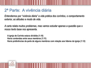 2ª Parte: A vivência diária
Entendemos por “vivência diária” a vida prática dos coríntios, o comportamento
exterior, as atitudes e modo de vida.
A carta relata muitos problemas, mas vamos estudar apenas a questão que o
nosso texto base nos apresenta.
A igreja de Corinto estava dividida (1:10)
Havia contendas entre seus membros (1:11)
Havia preferências da parte de alguns membros com relação aos líderes da igreja (1:12)
 