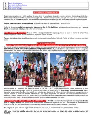 2º    Paloma Santos Menezes
 3º    Maria Natália dos Santos Barbosa
 4º    Stefani Gabriela Sonsini
 5º    Giulia Carneiro de Pádua

                                                   OBSERVAÇÕES IMPORTANTES:

De acordo com o regulamento, o ciclista que trocar de equipe, dentro de sua categoria, não perderá os pontos ganhos na classificação geral individual.
No caso em questão, quem perderá os pontos será a equipe, onde o atleta trará consigo toda a sua pontuação para a nova equipe que representará.
Se o atleta optar em TROCAR de categoria, este perderá todos os pontos ganhos na classificação geral individual e na classificação geral por equipes.

Ciclistas que se inscreverem na categoria Elite A, não poderão mais descer de categoria durante a temporada 2010.

No final do Campeonato, os 3 primeiros colocados das categorias: Sub 20, Elite B e Sênior A serão automaticamente promovidos para a categoria
Elite A, salvo o ciclista da Sub 20 que ainda estiver com menor idade.

DOS CICLISTAS AVULSOS: Todos os ciclistas avulsos poderão transferir-se para algum clube ou equipe no decorrer do campeonato e
deverão competir com camisas neutras, sem nenhuma propaganda ou nome de cidade.

Também não será permitido ao ciclista avulso competir com camisas de clubes filiados a Federação Paulista de Ciclismo, mesmo que não sejam
atuais.

                                DO ACESSO AO PÓDIO
  ADVERTÊNCIA PARA AS CATEGORIAS: SUB 20 E MOUNTAIN BIKE, NESTA 3ª ETAPA – MOTUCA-SP:
Por conta de reincidência de alguns atletas não subirem ao pódio com roupas de competição, as fotos de pódio das duas categorias mencionadas NÃO
SERÃO PUBLICADAS EM NENHUM VEICULO DE COMUNICAÇÃO DO CAMPEONATO, como também não serão citados nos releases que seguirão
para a imprensa, pelo desleixo com as vestimentas e o conseqüente descaso com a imagem do esporte no geral, principalmente com o(s) apoio(s) ou
patrocínio(s) que carregam, conforme denunciam as imagens abaixo:




                                     A CATEGORIA MOUNTAIN BIKE É A CAMPEÃ DE TAIS OCORRÊNCIAS...
Pelo regulamento do Campeonato (que obedece as normas da FPC, CBC e da UCI) cada categoria da Copa o atleta deverá subir ao pódio
devidamente uniformizado com o seu uniforme de competição ou o agasalho do clube COMPLETO, sendo vedado subir com bermudões, shorts,
camisetas comuns e chinelos. Quem vier ao pódio com outro traje que não seja os de ciclismo, será convidado a descer, onde premiaremos a
categoria posterior. Se insistir será advertido verbalmente e a foto daquela categoria não será publicada nos meios de comunicação da Copa.
Persistindo a indevida apresentação em outra etapa, o atleta e o coordenador ou técnico de sua equipe receberá uma advertência por escrito, e no caso
de reincidência estará sujeito a demais penalidades como perda de pontos dele e de sua equipe, entre outros.

DAS INSCRIÇÕES EM DUAS OU MAIS CATEGORIAS: É Permitido somente realizar inscrições em uma categoria de Speed e
outra na categoria Mountain Bike, quando houver incompatibilidade nos horários de largadas de uma para a outra, mediante ao preenchimento de
fichas de inscrição para cada categoria, assim como o pagamento das taxas de inscrições por cada uma delas que o atleta disputar.

Nas categorias de Speed, onde será exigido limite de idade de uma para a outra, tal procedimento não será permitido entre as mesmas.

NÃO SERÁ PERMITIDO TAMBÉM INSCRIÇÕES DUPLAS, NA MESMA CATEGORIA, POR CONTA DE PERDA OU ESQUECIMENTO DE
NÚMERO.
 