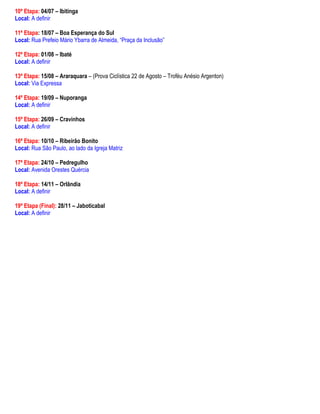 10ª Etapa: 04/07 – Ibitinga
Local: A definir

11ª Etapa: 18/07 – Boa Esperança do Sul
Local: Rua Prefeio Mário Ybarra de Almeida, “Praça da Inclusão”

12ª Etapa: 01/08 – Ibaté
Local: A definir

13ª Etapa: 15/08 – Araraquara – (Prova Ciclística 22 de Agosto – Troféu Anésio Argenton)
Local: Via Expressa

14ª Etapa: 19/09 – Nuporanga
Local: A definir

15ª Etapa: 26/09 – Cravinhos
Local: A definir

16ª Etapa: 10/10 – Ribeirão Bonito
Local: Rua São Paulo, ao lado da Igreja Matriz

17ª Etapa: 24/10 – Pedregulho
Local: Avenida Orestes Quércia

18ª Etapa: 14/11 – Orlândia
Local: A definir

19ª Etapa (Final): 28/11 – Jaboticabal
Local: A definir
 