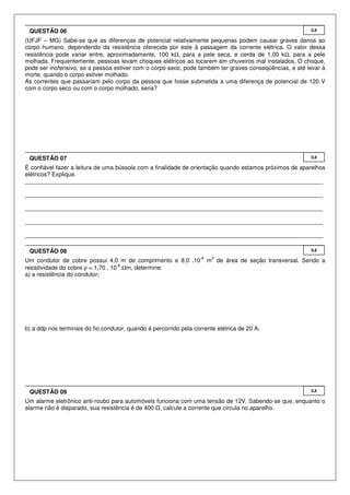 (UFJF – MG) Sabe-se que as diferenças de potencial relativamente pequenas podem causar graves danos ao
corpo humano, dependendo da resistência oferecida por este à passagem da corrente elétrica. O valor dessa
resistência pode variar entre, aproximadamente, 100 kΩ, para a pele seca, e cerda de 1,00 kΩ, para a pele
molhada. Frequentemente, pessoas levam choques elétricos ao tocarem em chuveiros mal instalados. O choque,
pode ser inofensivo, se a pessoa estiver com o corpo seco, pode também ter graves conseqüências, e até levar à
morte, quando o corpo estiver molhado.
As correntes que passariam pelo corpo da pessoa que fosse submetida a uma diferença de potencial de 120 V
com o corpo seco ou com o corpo molhado, seria?
É confiável fazer a leitura de uma bússola com a finalidade de orientação quando estamos próximos de aparelhos
elétricos? Explique.
___________________________________________________________________________________________
___________________________________________________________________________________________
___________________________________________________________________________________________
___________________________________________________________________________________________
___________________________________________________________________________________________
Um condutor de cobre possui 4,0 m de comprimento e 8,0 .10
-6
m
2
de área de seção transversal. Sendo a
resistividade do cobre ρ = 1,70 . 10
-8
Ωm, determine:
a) a resistência do condutor;
b) a ddp nos terminais do fio condutor, quando é percorrido pela corrente elétrica de 20 A.
Um alarme eletrônico anti-roubo para automóveis funciona com uma tensão de 12V. Sabendo-se que, enquanto o
alarme não é disparado, sua resistência é de 400 , calcule a corrente que circula no aparelho.
0,8QUESTÃO 09
0,8QUESTÃO 08
0,8QUESTÃO 07
0,8QUESTÃO 06
 