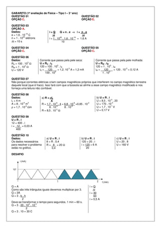 GABARITO (1ª avaliação de Física – Tipo I – 3°ano)
QUESTÃO 01
OPÇÃO C.
QUESTÃO 02
OPÇÃO E.
QUESTÃO 03
OPÇÃO A.
Dados:
e = 1,6 . 10
-19
C
n = 1 . 10
20
elétrons
∆t = 10 s
i = Q Q = n . e →→→→ i = n . e
∆∆∆∆t ∆∆∆∆t
i = 1 . 10
20
. 1,6 . 10
-19
= 1,6 A
10
QUESTÃO 04
OPÇÃO C.
QUESTÃO 05
OPÇÃO C.
QUESTÃO 06
Dados:
RS = 100 . 10
3
Ω
RM = 1 . 10
3
Ω
U = 120 V
Corrente que passa pela pele seca:
U = RS . iS
120 = 100 . 10
3
. iS
iS = 120 = 1,2. 10
-3
A = 1,2 mA
100 . 10
3
Corrente que passa pela pele molhada:
U = RM . iM
120 = 1 . 10
3
. iM
iM = 120 = 120 . 10
-3
= 0,12 A
1 . 10
3
QUESTÃO 07
Não porque correntes elétricas criam campos magnéticos próprios que interferem no campo magnético terrestre
daquele local (que é fraco). Isso fará com que a bússola se alinhe a esse campo magnético modificado e nos
forneça uma leitura não confiável.
QUESTÃO 08
Dados:
L = 4 m
A = 8 . 10
-6
m
2
ρ = 1,7 . 10
-8
Ωm
a) R = ρρρρL
A
R = 1,7 . 10
-8
. 4 = 6,8 . 10
-8
=0,85 . 10
-2
8 . 10
-6
8 . 10
-6
R = 8,5 . 10
-3
Ω
b) U = R . i
U = 8,5 . 10
-3
. 20
U = 170 . 10
-3
U = 1,7 . 10
-1
V
U = 0,17 V
QUESTÃO 09
U = R . i
12 = 400 . i
i = 12 = 0,03 A
400
QUESTÃO 10
Dados:
Os dados necessários
para resolver o problema
estão no gráfico.
a) U = R . i
8 = R . 0,4
R = 8 = 20 Ω
0,4
b) U = R . i
120 = 20 . i
i = 120 = 6 A
20
c) U = R . i
U = 20 . 8
U = 160 V
DESAFIO
Q = A
Como são três triângulos iguais devemos multiplicar por 3.
Q = 3A
Q = 3 . b . h
2
Deve-se transformar o tempo para segundos, 1 min = 60 s.
Q = 3 . 20 . 10
3
. 10
-3
2
Q = 3 . 10 = 30 C
i = Q
∆t
i = 30
60
i = 0,5 A
 