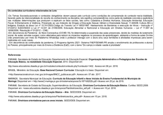 Os conteúdos curriculares relacionados às Leis:
-Os Temas Socioeducacionais e conteúdos obrigatórios devem passar pelo currículo como condições de compreensão do conteúdo nesta totalidade,
fazendo parte da intencionalidade do recorte do conhecimento na disciplina, isto significa compreendê-los como parte da realidade concreta e explicitá-la
nas múltiplas determinações que produzem e explicam os fatos sociais, tais como: Cidadania e Direitos Humanos, Educação Ambiental, Educação
Fiscal, Enfrentamento à Violência, Prevenção ao uso Indevido de Drogas e Educação Sexual, Gênero e Diversidade Sexual. 11.645/08; Cultura Afro e
Indígena; Estatuto do Idoso Lei nº 10.741/2003.Código do Transito Lei nº 9053/1997. Hasteamento de Bandeiras e execução de Hinos – Instrução nº
013/2012 SUED/SEED e Lei nº 12.031 de 21/09/2009, Educação Alimentar e Nutricional e Educação em Direitos humanos – Lei nº 11.947 de
16/06/2009, Resolução nº 01/2012 – CNE/
-Em decorrencia da Pandemia do Novo Coronavírus (COVID-19), foi determinada a suspensão das aulas presenciais, devido às medidas de isolamento
social. As aulas remotas surgem como alternativa para reduzir os impactos negativos no processo de aprendizagem, adotando a forma de aulas On-line
(não presenciais) por meio do Plataforma WhatsApp onde o professor interage com o aluno e/ou seus familiares e atividades impressas para serem
realizadas em suas casas.
- Em decorrência da continuidade da pandemia, O Programa Agrinho 2021- Sistema FAEP/SENAR-PR amplia o envolvimento de professores e alunos
do Paraná, principalmente por meio do Ensino a Distância (EaD), com o tema “Do campo à cidade: saúde é prioridade”.
Referencias
PARANÁ. Secretaria de Estado da Educação, Departamento de Educação Especial. Organização Administrativa e Pedagógica das Escolas de
Educação Básica, na modalidade Educação Especial, 2014. Disponível em
http://www.educadores.diaadia.pr.gov.br/modules/conteudo/conteudo.php?conteudo=1402. Acesso em 06 jun. 2018.
BRASIL. Ministério da Educação. Base Nacional Comum Curricular: Educação é a base. Disponível em:
<http://basenacionalcomum.mec.gov.br/images/BNCC_publicacao.pdf>. Acesso em: 07 abr. 2017.
MARINGÁ. Secretaria Municipal de Educação. Currículo da Educação Infantil e Anos Iniciais do Ensino Fundamental do Município de
Maringá. Disponível em < http://www2.maringa.pr.gov.br/sistema/arquivos/3c1871b9202b.pdf.>Acesso em 20 jul. de 2018.
PARANÁ. Secretaria de Estado da Educação, Superintendência da Educação. Diretrizes Curriculares da Educação Básica. Curitiba: SEED,2008.
Disponível em: <www.educadores.diaadia.pr.gov.br/arquivos/File/diretrizes/dce_edf.pdf. > Acesso em 15 jul. 2018.
PARANÁ. Diretrizes Curriculares da Educação Básica – Arte. SEED/DEB. Disponível em:
<http://www.educadores.diaadia.pr.gov.br/arquivos/File/diretrizes/dce_arte.pdf> Acesso em 15 jun. 2018.
PARANÁ. Diretrizes orientadoras para os anos iniciais. SEED/DEB. Disponível em:
 