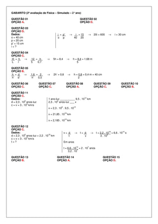 GABARITO (2ª avaliação de Física – Simulado – 2° ano)
QUESTÃO 01
OPÇÃO A.

QUESTÃO 02
OPÇÃO D.

QUESTÃO 03
OPÇÃO D.
Dados:
o = 40 cm
p = 20 cm
p’ = 15 cm
i=?

i = p’
o p

QUESTÃO 04
OPÇÃO C.
→
H = h
L
l

12 = h
5
0,7

→

5h = 8,4

QUESTÃO 05
OPÇÃO B.
→
h = d
h’ d’

1,6 = 2
h’
0,5

→

2h’ = 0,8

QUESTÃO 06
OPÇÃO C.
QUESTÃO 11
OPÇÃO C.
Dados:
6
d = 2,3 . 10 anos-luz
5
c = v = 3 . 10 km/s

i = 15
40 20

→

→

20i = 600

→

i = 30 cm

h = 8,4 = 1,68 m
5

h = 0,8 = 0,4 m = 40 cm
2

→

QUESTÃO 07
OPÇÃO C.

→

QUESTÃO 08
OPÇÃO A.

QUESTÃO 09
OPÇÃO C.

QUESTÃO 10
OPÇÃO B.

12

1 ano-luz __________ 9,5 . 10 km
6
2,3 . 10 anos-luz ___ x
6

12

x = 2,3 . 10 . 9,5 . 10
18

km

19

km

x = 21,85 . 10

x = 2,185 . 10
QUESTÃO 12
OPÇÃO C.
Dados:
6
19
d = 2,3 . 10 anos-luz = 2,2 . 10 km
5
c = v = 3 . 10 km/s
t=?

v= d
t

→

t= d
v

→

19

t = 2,2 . 10
5
3 . 10

= 6,6 . 10

Em anos
14

7

t = 6,6 . 10 = 2 . 10 anos
7
3,2 . 10
QUESTÃO 13
OPÇÃO B.

QUESTÃO 14
OPÇÃO A.

QUESTÃO 15
OPÇÃO D.

14

s

 