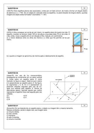QUESTÃO 04

1,0

(USS-RJ) Dois espelhos planos são associados, unidos por um lado comum, de modo a formar um ângulo diedro
de abertura a α = 7°
30’. Se um objeto for colocado entre os espelhos, no plano bissetor do ângulo diedro, quantas
imagens do objeto serão formadas? (Considere 1° = 60’)

QUESTÃO 05

1,0

(UFRJ) A filha consegue ver-se de pé, por inteiro, no espelho plano do quarto da mãe. O
espelho, mantido na vertical, mede 140 cm de altura e sua base dista 70 cm do chão. A
mãe, então, move o espelho 20 cm em direção à filha. Calcule, em centímetros:
a) a menor distância entre os olhos da menina e o chão que lhe permite ver-se por
inteiro;

b) o quanto a imagem se aproximou da menina após o deslocamento do espelho.

QUESTÃO 06

1,0

(Uespi-PI) Um raio de luz monocromática,
propagando-se inicialmente em um plano vertical
β, incide sobre um espelho plano E, como
ilustrado na figura a seguir. Sabe-se que o plano
β é perpendicular ao espelho plano E. Na figura,
os segmentos I, II, III, IV e V representam as
possíveis direções seguidas pelo raio de luz,
após sua reflexão pelo espelho E. Dentre as
alternativas abaixo, assinale aquela que melhor
representa a trajetória física real seguida pelo raio
refletido.
a) I
d) IV
b) II
e) V
c) III

QUESTÃO 07
(Ecmal-AL) Em se tratando de um espelho plano, o objeto e a imagem têm o mesmo tamanho.
Nessas condições, sendo o objeto real, sua imagem será:
a) virtual e direita.
b) real e direita.
c) imprópria.
d) real e invertida.
e) virtual e invertida.

1,0

 