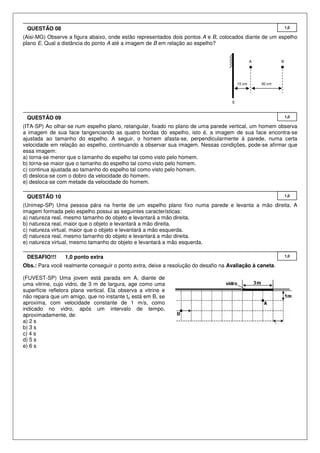 QUESTÃO 08

1,0

(Aisi-MG) Observe a figura abaixo, onde estão representados dois pontos A e B, colocados diante de um espelho
plano E. Qual a distância do ponto A até a imagem de B em relação ao espelho?

A

15 cm

B

30 cm

E

QUESTÃO 09

1,0

(ITA-SP) Ao olhar-se num espelho plano, retangular, fixado no plano de uma parede vertical, um homem observa
a imagem de sua face tangenciando as quatro bordas do espelho, isto é, a imagem de sua face encontra-se
ajustada ao tamanho do espelho. A seguir, o homem afasta-se, perpendicularmente à parede, numa certa
velocidade em relação ao espelho, continuando a observar sua imagem. Nessas condições, pode-se afirmar que
essa imagem:
a) torna-se menor que o tamanho do espelho tal como visto pelo homem.
b) torna-se maior que o tamanho do espelho tal como visto pelo homem.
c) continua ajustada ao tamanho do espelho tal como visto pelo homem.
d) desloca-se com o dobro da velocidade do homem.
e) desloca-se com metade da velocidade do homem.
QUESTÃO 10

1,0

(Unimep-SP) Uma pessoa pára na frente de um espelho plano fixo numa parede e levanta a mão direita. A
imagem formada pelo espelho possui as seguintes características:
a) natureza real, mesmo tamanho do objeto e levantará a mão direita.
b) natureza real, maior que o objeto e levantará a mão direita.
c) natureza virtual, maior que o objeto e levantará a mão esquerda.
d) natureza real, mesmo tamanho do objeto e levantará a mão direita.
e) natureza virtual, mesmo tamanho do objeto e levantará a mão esquerda.
DESAFIO!!!

1,0 ponto extra

Obs.: Para você realmente conseguir o ponto extra, deixe a resolução do desafio na Avaliação à caneta.
(FUVEST-SP) Uma jovem está parada em A, diante de
uma vitrine, cujo vidro, de 3 m de largura, age como uma
superfície refletora plana vertical. Ela observa a vitrine e
não repara que um amigo, que no instante to está em B, se
aproxima, com velocidade constante de 1 m/s, como
indicado no vidro, após um intervalo de tempo,
aproximadamente, de:
a) 2 s
b) 3 s
c) 4 s
d) 5 s
e) 6 s

1,0

 