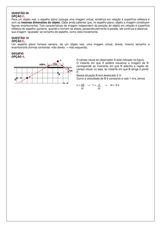 QUESTÃO 09
OPÇÃO C.
Para um objeto real, o espelho plano conjuga uma imagem virtual, simétrica em relação à superfície refletora e
com as mesmas dimensões do objeto. Cabe ainda salientar que, no espelho plano, objeto e imagem constituem
figuras enantiomorfas. Tais características da imagem independem da posição do objeto em relação à superfície
refletora do espelho; portanto, quando o homem se afasta, perpendicularmente à parede, ele continua a observar
sua imagem “ajustada” ao tamanho do espelho, como vista inicialmente.
QUESTÃO 10
OPÇÃO E.
Um espelho plano fornece sempre, de um objeto real, uma imagem virtual, direita, mesmo tamanho e
enantiomorfa (formas contrárias: mão direita → mão esquerda).
DESAFIO
OPÇÃO A.
A’

P

O campo visual do observador A está indicado na figura.
O instante em que A poderá visualizar a imagem de B
corresponde ao momento em que B adentra a região do
campo visual, ou seja, ao instante em que B atinge o ponto
P.
Nessa situação B terá deslocado 2 m.
Como a velocidade de B é constante e vale 1 m/s, temos
v = ∆S
∆t

→ 1= 2
∆t

→

∆t = 2 s

 