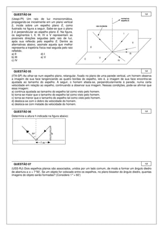 QUESTÃO 04

1,0

(Uespi-PI) Um raio de luz monocromática,
propagando-se inicialmente em um plano vertical
β, incide sobre um espelho plano E, como
ilustrado na figura a seguir. Sabe-se que o plano
β é perpendicular ao espelho plano E. Na figura,
os segmentos I, II, III, IV e V representam as
possíveis direções seguidas pelo raio de luz,
após sua reflexão pelo espelho E. Dentre as
alternativas abaixo, assinale aquela que melhor
representa a trajetória física real seguida pelo raio
refletido.
a) II
d) I
b) III
e) V
c) IV

QUESTÃO 05

1,0

(ITA-SP) Ao olhar-se num espelho plano, retangular, fixado no plano de uma parede vertical, um homem observa
a imagem de sua face tangenciando as quatro bordas do espelho, isto é, a imagem de sua face encontra-se
ajustada ao tamanho do espelho. A seguir, o homem afasta-se, perpendicularmente à parede, numa certa
velocidade em relação ao espelho, continuando a observar sua imagem. Nessas condições, pode-se afirmar que
essa imagem:
a) continua ajustada ao tamanho do espelho tal como visto pelo homem.
b) torna-se maior que o tamanho do espelho tal como visto pelo homem.
c) torna-se menor que o tamanho do espelho tal como visto pelo homem.
d) desloca-se com o dobro da velocidade do homem.
e) desloca-se com metade da velocidade do homem.
QUESTÃO 06

1,0

Determine a altura h indicada na figura abaixo:

QUESTÃO 07

1,0

(USS-RJ) Dois espelhos planos são associados, unidos por um lado comum, de modo a formar um ângulo diedro
de abertura a α = 7°
30’. Se um objeto for colocado entre os espelhos, no plano bissetor do ângulo diedro, quantas
imagens do objeto serão formadas? (Considere 1° = 60’)

 