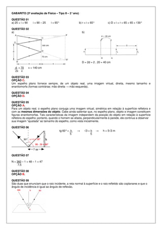 GABARITO (3ª avaliação de Física – Tipo II – 2° ano)
QUESTÃO 01
a) 25 + i = 90

i = 90 – 25

i = 65°

b) r = i = 65°

QUESTÃO 02
a)

c) D = i + r = 65 + 65 = 130°

b)

D = 2d = 2 . 20 = 40 cm
d = 70
2x x

x = 140 cm

QUESTÃO 03
OPÇÃO C.
Um espelho plano fornece sempre, de um objeto real, uma imagem virtual, direita, mesmo tamanho e
enantiomorfa (formas contrárias: mão direita → mão esquerda).
QUESTÃO 04
OPÇÃO D.
QUESTÃO 05
OPÇÃO A.
Para um objeto real, o espelho plano conjuga uma imagem virtual, simétrica em relação à superfície refletora e
com as mesmas dimensões do objeto. Cabe ainda salientar que, no espelho plano, objeto e imagem constituem
figuras enantiomorfas. Tais características da imagem independem da posição do objeto em relação à superfície
refletora do espelho; portanto, quando o homem se afasta, perpendicularmente à parede, ele continua a observar
sua imagem “ajustada” ao tamanho do espelho, como vista inicialmente.
QUESTÃO 06
tg 60° = h
5

→

√3 = h
5

→

h = 5√3 m

QUESTÃO 07
N = 360 – 1 = 48 – 1 = 47
7,5
QUESTÃO 08
OPÇÃO B.
QUESTÃO 09
São duas que enunciam que o raio incidente, a reta normal à superfície e o raio refletido são coplanares e que o
ângulo de incidência é igual ao ângulo de reflexão.

 