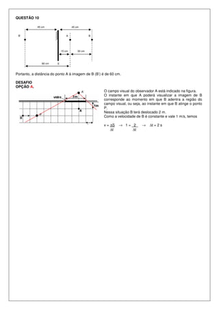 QUESTÃO 10
45 cm

45 cm

B’

A

15 cm

60 cm

B

30 cm

E

Portanto, a distância do ponto A à imagem de B (B’) é de 60 cm.
DESAFIO
OPÇÃO A.
A’

P

O campo visual do observador A está indicado na figura.
O instante em que A poderá visualizar a imagem de B
corresponde ao momento em que B adentra a região do
campo visual, ou seja, ao instante em que B atinge o ponto
P.
Nessa situação B terá deslocado 2 m.
Como a velocidade de B é constante e vale 1 m/s, temos
v = ∆S
∆t

→ 1= 2
∆t

→

∆t = 2 s

 