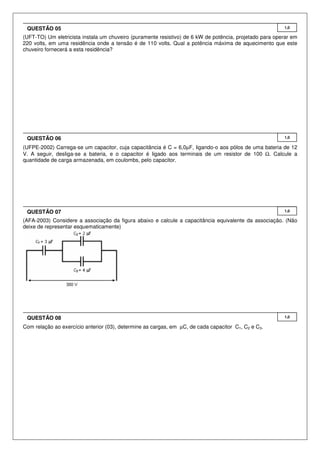 QUESTÃO 05

1,0

(UFT-TO) Um eletricista instala um chuveiro (puramente resistivo) de 6 kW de potência, projetado para operar em
220 volts, em uma residência onde a tensão é de 110 volts. Qual a potência máxima de aquecimento que este
chuveiro fornecerá a esta residência?

QUESTÃO 06

1,0

(UFPE-2002) Carrega-se um capacitor, cuja capacitância é C = 6,0µF, ligando-o aos pólos de uma bateria de 12
V. A seguir, desliga-se a bateria, e o capacitor é ligado aos terminais de um resistor de 100 Ω. Calcule a
quantidade de carga armazenada, em coulombs, pelo capacitor.

QUESTÃO 07

1,0

(AFA-2003) Considere a associação da figura abaixo e calcule a capacitância equivalente da associação. (Não
deixe de representar esquematicamente)

QUESTÃO 08
Com relação ao exercício anterior (03), determine as cargas, em µC, de cada capacitor C1, C2 e C3.

1,0

 