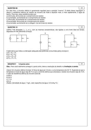 QUESTÃO 09

1,0

Em dias frios, o chuveiro elétrico é geralmente regulado para a posição “inverno”. O efeito dessa regulagem é
alterar a resistência elétrica do resistor do chuveiro de modo a aquecer mais, e mais rapidamente, a água do
banho. Para isso, essa resistência deve ser:
a) diminuída, diminuindo-se o comprimento do resistor.
b) aumentada, aumentando-se o comprimento do resistor.
c) diminuída, aumentando-se o comprimento do resistor.
d) aumentada, diminuindo-se o comprimento do resistor.
e) aumentada, aumentando-se a voltagem nos terminais do resistor.
QUESTÃO 10

1,0

(UERJ) Três lâmpadas, L1, L2 e L3, com as mesmas características, são ligadas a uma fonte ideal de tensão,
dispostas em três diferentes arranjos:
I
II
III

A alternativa que indica a ordenação adequada das potências consumidas pelos arranjos é:
a) PI < PIII < PII
b) PI < PII < PIII
c) PIII < PII < PI
d) PIII < PI < PII

DESAFIO!!!

1,0 ponto extra

1,0

Obs.: Para você realmente conseguir o ponto extra, deixe a resolução do desafio na Avaliação à caneta.
(Uece) Um chuveiro elétrico fornece 12 litros de água por minuto, a uma temperatura de 40 °C. Supondo-se que a
temperatura inicial da água seja 30 ° e que a corrente elétrica que atravessa o resistor do chuveiro seja de 10 A,
C
o valor da resistência elétrica do chuveiro será de:
a) 84 Ω
b) 22 Ω
c) 11 Ω
d) 6 Ω
(Dados: densidade da água: 1 kg/L, calor específico da água: 4,2 kJ/kg.°
C.)

 