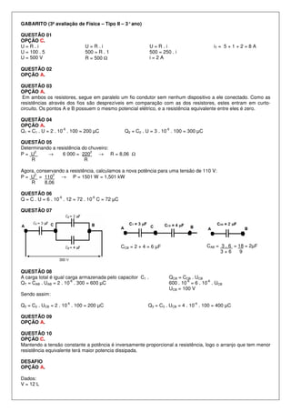 GABARITO (3ª avaliação de Física – Tipo II – 3° ano)
QUESTÃO 01
OPÇÃO C.
U=R.i
U = 100 . 5
U = 500 V

U=R.i
500 = R . 1
R = 500 Ω

iT = 5 + 1 + 2 = 8 A

U=R.i
500 = 250 . i
i=2A

QUESTÃO 02
OPÇÃO A.
QUESTÃO 03
OPÇÃO A.
Em ambos os resistores, segue em paralelo um fio condutor sem nenhum dispositivo a ele conectado. Como as
resistências através dos fios são desprezíveis em comparação com as dos resistores, estes entram em curtocircuito. Os pontos A e B possuem o mesmo potencial elétrico, e a resistência equivalente entre eles é zero.
QUESTÃO 04
OPÇÃO A.
-6
Q1 = C1 . U = 2 . 10 . 100 = 200 µC

-6

Q2 = C2 . U = 3 . 10 . 100 = 300 µC

QUESTÃO 05
Determinando a resistência do chuveiro:
2
2
P= U
→
6 000 = 220
→ R = 8,06 Ω
R
R
Agora, conservando a resistência, calculamos a nova potência para uma tensão de 110 V:
2
2
P = U = 110
→ P = 1501 W = 1,501 kW
R
8,06
QUESTÃO 06
-6
-6
Q = C . U = 6 . 10 . 12 = 72 . 10 C = 72 µC
QUESTÃO 07

CAB = 3 . 6 = 18 = 2µF
3+6
9

CCB = 2 + 4 = 6 µF

QUESTÃO 08
A carga total é igual carga armazenada pelo capacitor C1 .
-6
QT = CAB . UAB = 2 . 10 . 300 = 600 µC

QCB = CCB . UCB
-6
-6
600 . 10 = 6 . 10 . UCB
UCB = 100 V

Sendo assim:
-6

Q2 = C2 . UCB = 2 . 10 . 100 = 200 µC

-6

Q3 = C3 . UCB = 4 . 10 . 100 = 400 µC

QUESTÃO 09
OPÇÃO A.
QUESTÃO 10
OPÇÃO C.
Mantendo a tensão constante a potência é inversamente proporcional a resistência, logo o arranjo que tem menor
resistência equivalente terá maior potencia dissipada.
DESAFIO
OPÇÃO A.
Dados:
V = 12 L

 