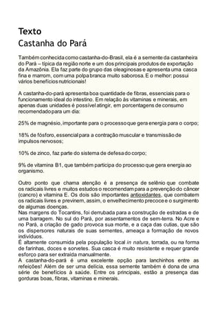 Texto 
Castanha do Pará 
Também conhecida como castanha-do-Brasil, ela é a semente da castanheira 
do Pará – típica da região norte e um dos principais produtos de exportação 
da Amazônia. Ela faz parte do grupo das oleaginosas e apresenta uma casca 
fina e marrom, com uma polpa branca muito saborosa. E o melhor: possui 
vários benefícios nutricionais! 
A castanha-do-pará apresenta boa quantidade de fibras, essenciais para o 
funcionamento ideal do intestino. Em relação às vitaminas e minerais, em 
apenas duas unidades é possível atingir, em porcentagens de consumo 
recomendado para um dia: 
25% de magnésio, importante para o processo que gera energia para o corpo; 
18% de fósforo, essencial para a contração muscular e transmissão de 
impulsos nervosos; 
10% de zinco, faz parte do sistema de defesa do corpo; 
9% de vitamina B1, que também participa do processo que gera energia ao 
organismo. 
Outro ponto que chama atenção é a presença de selênio que combate 
os radicais livres e muitos estudos o recomendam para a prevenção do câncer 
(cancro) e vitamina E. Os dois são importantes antioxidantes, que combatem 
os radicais livres e previnem, assim, o envelhecimento precoce e o surgimento 
de algumas doenças. 
Nas margens do Tocantins, foi derrubada para a construção de estradas e de 
uma barragem. No sul do Pará, por assentamentos de sem-terra. No Acre e 
no Pará, a criação de gado provoca sua morte, e a caça das cutias, que são 
os dispersores naturais de suas sementes, ameaça a formação de novos 
indivíduos. 
É altamente consumida pela população local in natura, torrada, ou na forma 
de farinhas, doces e sorvetes. Sua casca é muito resistente e requer grande 
esforço para ser extraída manualmente. 
A castanha-do-pará é uma excelente opção para lanchinhos entre as 
refeições! Além de ser uma delícia, essa semente também é dona de uma 
série de benefícios à saúde. Entre os principais, estão a presença das 
gorduras boas, fibras, vitaminas e minerais. 
 