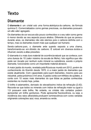 Texto 
Diamante 
O diamante é um cristal sob uma forma alotrópica do carbono, de fórmula 
química C. Comercializados como gemas preciosas, os diamantes possuem 
um alto valor agregado. 
Os diamantes de cor escura são pouco conhecidos e o seu valor como gema 
é menor devido ao seu aspecto pouco atrativo. Diferente do que se pensou 
durante anos, os diamantes não são eternos pois o carbono definha com o 
tempo, mas os diamantes duram mais que qualquer ser humano. 
Sendo carbono puro, o diamante arde quando exposto a uma chama, 
transformando-se em dióxido de carbono. É solúvel em diversos ácidos e 
infusível, exceto a altas pressões. 
O diamante é o mais duro material de ocorrência natural que se conhece, com 
uma dureza de 10 (valor máximo da escala de Mohs). Isto significa que não 
pode ser riscado por nenhum outro mineral ou substância, exceto o próprio 
diamante, funcionando como um importante material abrasivo. 
A maior jazida do mundo, revelada pela Rússia ao mundo em 2012, porém de 
conhecimento do Kremlin desde 1970, é a maior jazida de diamantes que 
existe atualmente. Com capacidade para suprir diamantes, mesmo para uso 
industrial, pelos próximos 3 mil anos. A jazida conta com trilhões de quilates, e 
conta com 10 vezes mais diamantes do que tôdas as jazidas conhecidas 
existentes no mundo hoje, juntas. 
O brilho é adamantino, derivado do elevadíssimo índice de refracção (2,42). 
Recorde-se que todos os minerais com índice de refracção maior ou igual a 
1,9 possuem este brilho. No entanto, os cristais não cortados podem 
apresentar um brilho gorduroso. Pode apresentar fluorescência, ou seja, a 
incidência dos raios ultravioleta produzem luminescência com cores variadas 
originando colorações azul, rosa, amarela ou verde. 
 