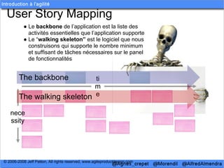 User Story Mapping
           ● Le backbone de l’application est la liste des
             activités essentielles que l’application supporte
           ● Le “walking skeleton” est le logiciel que nous
             construisons qui supporte le nombre minimum
             et suffisant de tâches nécessaires sur le panel
             de fonctionnalités


        The backbone         ti
                             m
        The walking skeleton e

   nece
   ssity




© 2006-2008 Jeff Patton, All rights reserved, www.agileproductdesign.com
 
