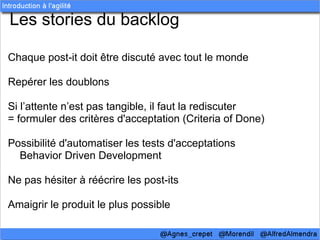 Les stories du backlog

Chaque post-it doit être discuté avec tout le monde

Repérer les doublons

Si l’attente n’est pas tangible, il faut la rediscuter
= formuler des critères d'acceptation (Criteria of Done)

Possibilité d'automatiser les tests d'acceptations
  Behavior Driven Development

Ne pas hésiter à réécrire les post-its

Amaigrir le produit le plus possible
 