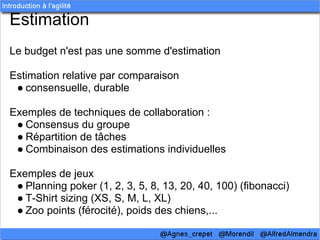 Estimation
Le budget n'est pas une somme d'estimation

Estimation relative par comparaison
 ● consensuelle, durable

Exemples de techniques de collaboration :
 ● Consensus du groupe
 ● Répartition de tâches
 ● Combinaison des estimations individuelles

Exemples de jeux
 ● Planning poker (1, 2, 3, 5, 8, 13, 20, 40, 100) (fibonacci)
 ● T-Shirt sizing (XS, S, M, L, XL)
 ● Zoo points (férocité), poids des chiens,...
 