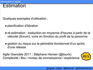 Estimation

Quelques exemples d'utilisation :

 ● planification d'itération

 ● ré-estimation : traduction en moyenne d'heures à partir de la
   vélocité (Scrum), voire en fonction du profil de la personne

 ● gestion du risque sur le périmètre fonctionnel d'un sprint,
   d'une release

Agile Grenoble 2011 : Stéphane Hanser (@tourix)
Complexité / flou / niveau de connaissance / expérience
 
