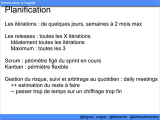 Planification
Les itérations : de quelques jours, semaines à 2 mois max

Les releases : toutes les X itérations
  Idéalement toutes les itérations
  Maximum : toutes les 3

Scrum : périmètre figé du sprint en cours
Kanban : pérmiètre flexible

Gestion du risque, suivi et arbitrage au quotidien : daily meetings
  ++ estimation du reste à faire
  -- passer trop de temps sur un chiffrage trop fin
 