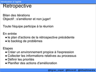 Retropective
Bilan des itérations
Objectif : s'améliorer et non juger!

Toute l'équipe participe à la réunion

En entrée
 ● le plan d'actions de la rétrospective précédente
 ● le backlog de problèmes

Etapes
 ● Créer un environnement propice à l'expression
 ● Collecter les informations relatives au processus
 ● Définir les priorités
 ● Planifier des actions d'amélioration
 