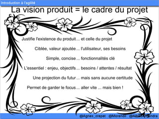 La vision produit = le cadre du projet


  Justifie l'existence du produit ... et celle du projet

         Ciblée, valeur ajoutée ... l'utilisateur, ses besoins

                Simple, concise ... fonctionnalités clé

   L'essentiel : enjeu, objectifs ... besoins / attentes / résultat

        Une projection du futur ... mais sans aucune certitude

     Permet de garder le focus ... aller vite ... mais bien !
 