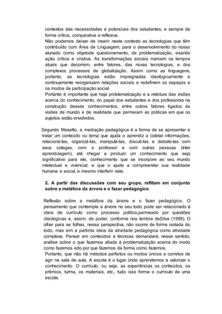 contextos das necessidades e potenciais dos estudantes, e sempre de
forma crítica, comparativa e reflexiva.
Não podemos deixar de inserir neste contexto as tecnologias que têm
contribuído com Área de Linguagem, para o desenvolvimento do nosso
alunado como objetode questionamento, de problematização, visando
ação crítica e criativa. As transformações sociais marcam os tempos
atuais que decorrem, entre fatores, das novas tecnologias, e dos
complexos processos de globalização. Assim como as linguagens,
portanto, as tecnologias estão impregnadas ideologicamente e
continuamente reorganizam relações sociais e redefinem os espaços e
os modos de participação social.
Portanto é importante que haja problematização e a releitura das visões
acerca do conhecimento, do papel dos estudantes e dos professores na
construção desses conhecimentos, entre outros fatores ligados às
visões de mundo e de realidade que permeiam as práticas em que os
sujeitos estão envolvidos.
Segundo Masetto, a mediação pedagógica é a forma de se apresentar e
tratar um conteúdo ou tema que ajuda o aprendiz a coletar informações,
relacioná-las, organizá-las, manipulá-las, discuti-las e debate-las com
seus colegas, com o professor e com outras pessoas (Inter
aprendizagem), até chegar a produzir um conhecimento que seja
significativo para ele, conhecimento que se incorpore ao seu mundo
intelectual e vivencial, e que o ajude a compreender sua realidade
humana e social, e mesmo interferir nela.
2. A partir das discussões com seu grupo, reflitam em conjunto
sobre a metáfora da árvore e o fazer pedagógico.
Reflexão sobre a metáfora da árvore e o fazer pedagógico. O
pensamento que contempla a árvore no seu todo pode ser relacionado à
ideia de currículo como processo político,permeado por questões
ideológicas e, assim, de poder, conforme nos lembra deSilva (1999). O
olhar para as folhas, nessa perspectiva, não ocorre de forma isolada do
todo, mas sim a partirda ideia da atividade pedagógica como atividade
complexa. Pensar em conteúdos e técnicas demandará, nesse sentido,
análise sobre o que fazemos aliada à problematização acerca do modo
como fazemos edo por que fazemos da forma como fazemos.
Portanto, que não há métodos perfeitos ou modos únicos e corretos de
agir na sala de aula. A escola é o lugar onde aprendemos a valorizar o
conhecimento. O currículo, ou seja, as experiências os conteúdos, os
prêmios, turma, os materiais, etc., tudo isso forma o currículo de uma
escola.
 