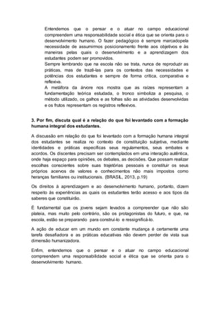 Entendemos que o pensar e o atuar no campo educacional
compreendem uma responsabilidade social e ética que se orienta para o
desenvolvimento humano. O fazer pedagógico é sempre marcadopela
necessidade de assumirmos posicionamento frente aos objetivos e às
maneiras pelas quais o desenvolvimento e a aprendizagem dos
estudantes podem ser promovidos.
Sempre lembrando que na escola não se trata, nunca de reproduzir as
práticas, mas de trazê-las para os contextos das necessidades e
potências dos estudantes e sempre de forma crítica, comparativa e
reflexiva.
A metáfora da árvore nos mostra que as raízes representam a
fundamentação teórica estudada, o tronco simboliza a pesquisa, o
método utilizado, os galhos e as folhas são as atividades desenvolvidas
e os frutos representam os registros reflexivos.
3. Por fim, discuta qual é a relação do que foi levantado com a formação
humana integral dos estudantes.
A discussão em relação do que foi levantado com a formação humana integral
dos estudantes se realiza no contexto de constituição subjetiva, mediante
identidades e práticas específicas seus regulamentos, seus embates e
acordos. Os discentes precisam ser contemplados em uma interação autêntica,
onde haja espaço para opiniões, os debates, as decisões. Que possam realizar
escolhas conscientes sobre suas trajetórias pessoais e constituir os seus
próprios acervos de valores e conhecimentos não mais impostos como
heranças familiares ou institucionais. (BRASIL, 2013, p.19)
Os direitos à aprendizagem e ao desenvolvimento humano, portanto, dizem
respeito às experiências as quais os estudantes terão acesso e aos tipos da
saberes que constituirão.
É fundamental que os jovens sejam levados a compreender que não são
plateia, mas muito pelo contrário, são os protagonistas do futuro, e que, na
escola, estão se preparando para construí-lo e ressignificá-lo.
A ação de educar em um mundo em constante mudança é certamente uma
tarefa desafiadora e as práticas educativas não devem perder de vista sua
dimensão humanizadora.
Enfim, entendemos que o pensar e o atuar no campo educacional
compreendem uma responsabilidade social e ética que se orienta para o
desenvolvimento humano.
 