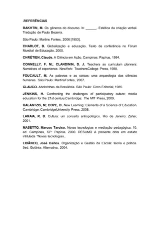 .REFERÊNCIAS
BAKHTIN, M. Os gêneros do discurso. In: ______. Estética da criação verbal.
Tradução de Paulo Bezerra.
São Paulo: Martins Fontes, 2006 [1953].
CHARLOT, B. Globalização e educação. Texto de conferência no Fórum
Mundial de Educação, 2000.
CHRÉTIEN, Claude. A Ciência em Ação. Campinas: Papirus, 1994.
CONNELLY, F. M.; CLANDININ, D. J. Teachers as curriculum planners:
Narratives of experience. NewYork: TeachersCollege Press, 1988.
FOUCAULT, M. As palavras e as coisas: uma arqueologia das ciências
humanas. São Paulo: MartinsFontes, 2007.
GLAUCO. Abobrinhas da Brasilônia. São Paulo: Circo Editorial, 1985.
JENKINS, H. Confronting the challenges of participatory culture: media
education for the 21st century.Cambridge: The MIT Press, 2009.
KALANTZIS, M; COPE, B. New Learning: Elements of a Science of Education.
Cambridge: CambridgeUniversity Press, 2008.
LARAIA, R. B. Cultura: um conceito antropológico. Rio de Janeiro: Zahar,
2001.
MASETTO, Marcos Tarciso. Novas tecnologias e mediação pedagógica. 10.
ed. Campinas, SP: Papirus. 2000. RESUMO A presente obra em estudo
intitulada “Novas tecnologias..
LIBÂNEO, José Carlos. Organização e Gestão da Escola: teoria e prática.
5ed. Goiânia: Alternativa, 2004.
 