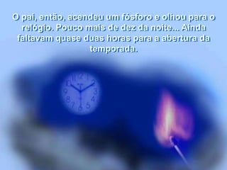 O pai, então, acendeu um fósforo e olhou para o
relógio. Pouco mais de dez da noite... Ainda
faltavam quase duas horas para a abertura da
temporada.
 