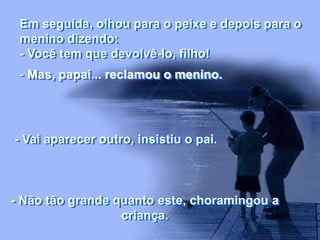 Em seguida, olhou para o peixe e depois para o
menino dizendo:
- Você tem que devolvê-lo, filho!
- Mas, papai... reclamou o menino.
- Vai aparecer outro, insistiu o pai.
- Não tão grande quanto este, choramingou a
criança.
 
