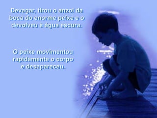 Devagar, tirou o anzol da
boca do enorme peixe e o
devolveu à água escura.
O peixe movimentou
rapidamente o corpo
e desapareceu.
 