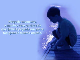 Naquele momento,
o menino teve certeza de
que jamais pegaria um peixe
tão grande quanto aquele.
 