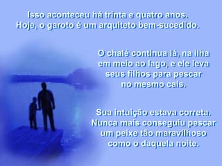 Isso aconteceu há trinta e quatro anos.
Hoje, o garoto é um arquiteto bem-sucedido.
O chalé continua lá, na ilha
em meio ao lago, e ele leva
seus filhos para pescar
no mesmo cais.
Sua intuição estava correta.
Nunca mais conseguiu pescar
um peixe tão maravilhoso
como o daquela noite.
 
