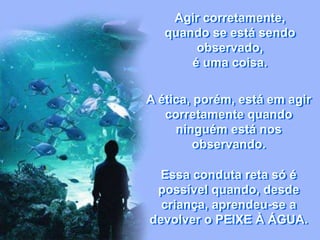 Agir corretamente,
quando se está sendo
observado,
é uma coisa.
A ética, porém, está em agir
corretamente quando
ninguém está nos
observando.
Essa conduta reta só é
possível quando, desde
criança, aprendeu-se a
devolver o PEIXE À ÁGUA.
 
