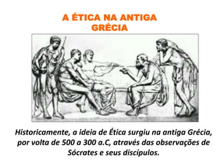 A ÉTICA NA ANTIGA
GRÉCIA
Historicamente, a ideia de Ética surgiu na antiga Grécia,
por volta de 500 a 300 a.C, através das observações de
Sócrates e seus discípulos.
 