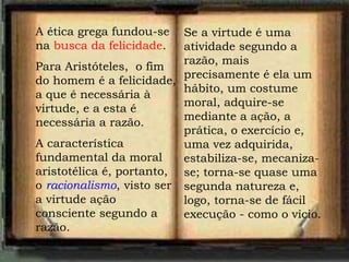 A ética grega fundou-se
na busca da felicidade.
Para Aristóteles, o fim
do homem é a felicidade,
a que é necessária à
virtude, e a esta é
necessária a razão.
A característica
fundamental da moral
aristotélica é, portanto,
o racionalismo, visto ser
a virtude ação
consciente segundo a
razão.
Se a virtude é uma
atividade segundo a
razão, mais
precisamente é ela um
hábito, um costume
moral, adquire-se
mediante a ação, a
prática, o exercício e,
uma vez adquirida,
estabiliza-se, mecaniza-
se; torna-se quase uma
segunda natureza e,
logo, torna-se de fácil
execução - como o vício.
 