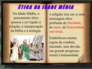 A religião traz em si uma
mensagem ética
profunda de liberdade,
de amor, de fraternidade
universal.
Estabeleceu muitas
regras de conduta,
trazendo, sem dúvida,
um grande progresso
moral à humanidade.
Na Idade Média, o
pensamento ético
passou a ser ligado à
religião, à interpretação
da bíblia e à teologia.
É T I C A N A I D A D E M É D I A
 