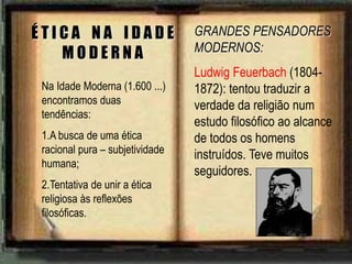 Na Idade Moderna (1.600 ...)
encontramos duas
tendências:
1.A busca de uma ética
racional pura – subjetividade
humana;
2.Tentativa de unir a ética
religiosa às reflexões
filosóficas.
É T I C A N A I D A D E
M O D E R N A
GRANDES PENSADORES
MODERNOS:
Ludwig Feuerbach (1804-
1872): tentou traduzir a
verdade da religião num
estudo filosófico ao alcance
de todos os homens
instruídos. Teve muitos
seguidores.
 