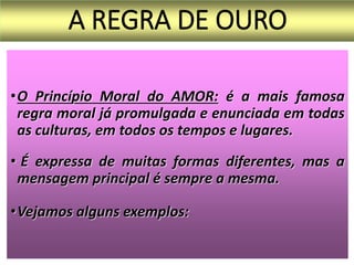 A REGRA DE OURO
•O Princípio Moral do AMOR: é a mais famosa
regra moral já promulgada e enunciada em todas
as culturas, em todos os tempos e lugares.
• É expressa de muitas formas diferentes, mas a
mensagem principal é sempre a mesma.
•Vejamos alguns exemplos:
 