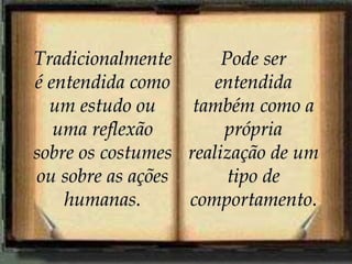 Tradicionalmente
é entendida como
um estudo ou
uma reflexão
sobre os costumes
ou sobre as ações
humanas.
Pode ser
entendida
também como a
própria
realização de um
tipo de
comportamento.
 