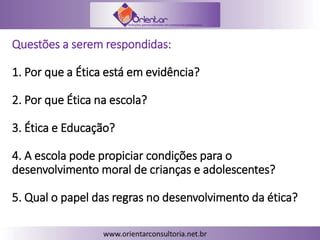 Questões a serem respondidas:
1. Por que a Ética está em evidência?
2. Por que Ética na escola?
3. Ética e Educação?
4. A escola pode propiciar condições para o
desenvolvimento moral de crianças e adolescentes?
5. Qual o papel das regras no desenvolvimento da ética?
 