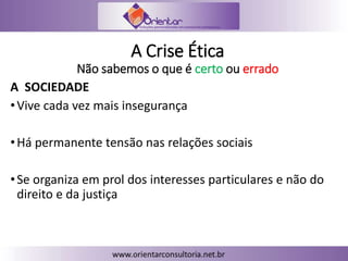 A Crise Ética
Não sabemos o que é certo ou errado
A SOCIEDADE
•Vive cada vez mais insegurança
•Há permanente tensão nas relações sociais
•Se organiza em prol dos interesses particulares e não do
direito e da justiça
 