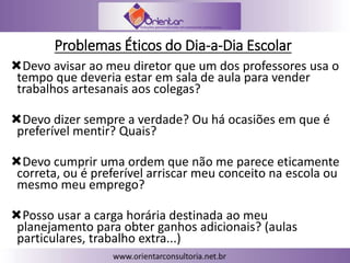 Problemas Éticos do Dia-a-Dia Escolar
Devo avisar ao meu diretor que um dos professores usa o
tempo que deveria estar em sala de aula para vender
trabalhos artesanais aos colegas?
Devo dizer sempre a verdade? Ou há ocasiões em que é
preferível mentir? Quais?
Devo cumprir uma ordem que não me parece eticamente
correta, ou é preferível arriscar meu conceito na escola ou
mesmo meu emprego?
Posso usar a carga horária destinada ao meu
planejamento para obter ganhos adicionais? (aulas
particulares, trabalho extra...)
 