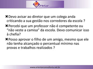 Devo avisar ao diretor que um colega anda
criticando a sua gestão nos corredores da escola ?
Percebi que um professor não é competente ou
“não veste a camisa” da escola. Devo comunicar isso
à chefia?
Posso aprovar o filho de um amigo, mesmo que ele
não tenha alcançado o percentual mínimo nas
provas e trabalhos realizados ?
 