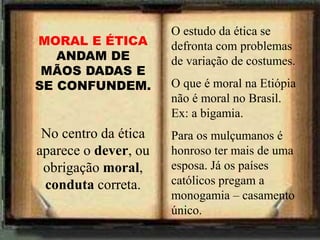 O estudo da ética se
defronta com problemas
de variação de costumes.
O que é moral na Etiópia
não é moral no Brasil.
Ex: a bigamia.
Para os mulçumanos é
honroso ter mais de uma
esposa. Já os países
católicos pregam a
monogamia – casamento
único.
MORAL E ÉTICA
ANDAM DE
MÃOS DADAS E
SE CONFUNDEM.
No centro da ética
aparece o dever, ou
obrigação moral,
conduta correta.
 