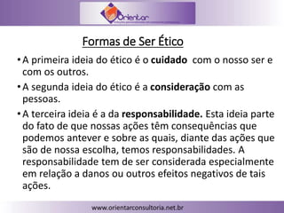 Formas de Ser Ético
•A primeira ideia do ético é o cuidado com o nosso ser e
com os outros.
•A segunda ideia do ético é a consideração com as
pessoas.
•A terceira ideia é a da responsabilidade. Esta ideia parte
do fato de que nossas ações têm consequências que
podemos antever e sobre as quais, diante das ações que
são de nossa escolha, temos responsabilidades. A
responsabilidade tem de ser considerada especialmente
em relação a danos ou outros efeitos negativos de tais
ações.
 