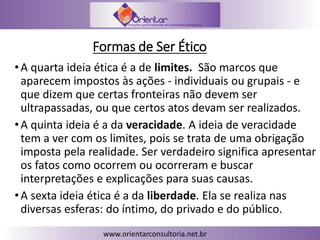 Formas de Ser Ético
•A quarta ideia ética é a de limites. São marcos que
aparecem impostos às ações - individuais ou grupais - e
que dizem que certas fronteiras não devem ser
ultrapassadas, ou que certos atos devam ser realizados.
•A quinta ideia é a da veracidade. A ideia de veracidade
tem a ver com os limites, pois se trata de uma obrigação
imposta pela realidade. Ser verdadeiro significa apresentar
os fatos como ocorrem ou ocorreram e buscar
interpretações e explicações para suas causas.
•A sexta ideia ética é a da liberdade. Ela se realiza nas
diversas esferas: do íntimo, do privado e do público.
 