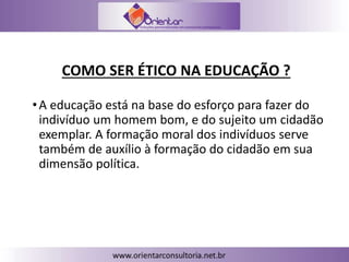 COMO SER ÉTICO NA EDUCAÇÃO ?
•A educação está na base do esforço para fazer do
indivíduo um homem bom, e do sujeito um cidadão
exemplar. A formação moral dos indivíduos serve
também de auxílio à formação do cidadão em sua
dimensão política.
 