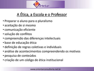 A Ética, a Escola e o Professor
• Preparar o aluno para o pluralismo
• aceitação de si mesmo
• comunicação eficiente
• solução de conflitos
• compreensão das diferenças intelectuais
• base de educação ética
• definição de regras coletivas e individuais
• análise de acontecimentos compreendendo os motivos
• pesquisa de conteúdos
• criação de um código de ética institucional
 